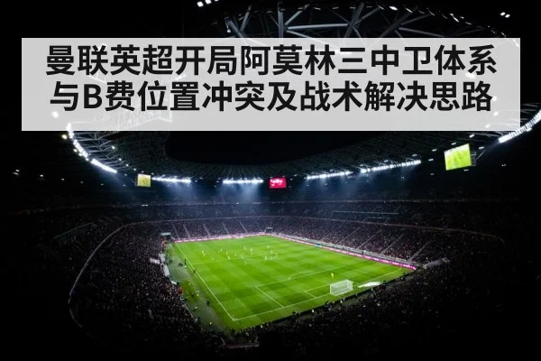 曼联英超开局阿莫林三中卫体系与B费位置冲突及战术解决思路（kaiyun）