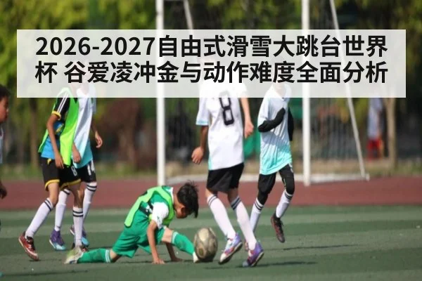 2026-2027自由式滑雪大跳台世界杯 谷爱凌冲金与动作难度全面分析 - kaiyun