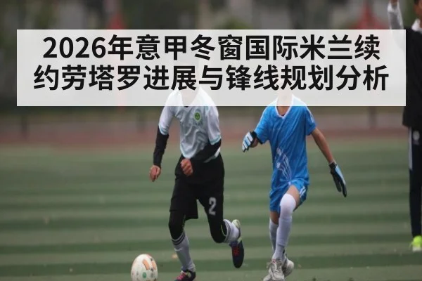 2026年意甲冬窗国际米兰续约劳塔罗进展与锋线规划分析 - kaiyun